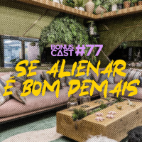 BonusCast #77: Se alienar é bom demais!