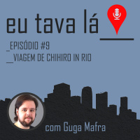 Eu tava lá #9 - VIAGEM DE CHIHIRO IN RIO (com Guga Mafra)